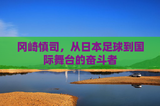 冈崎慎司,从日本足球到国际舞台的奋斗者 冈崎慎司,从日本足球到国际舞台的奋斗者