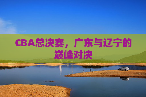 CBA总决赛,广东与辽宁的巅峰对决 CBA总决赛,广东与辽宁的巅峰对决