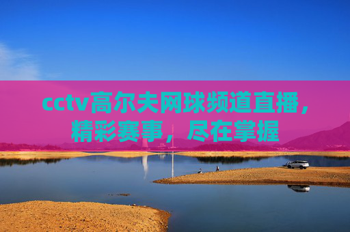 cctv高尔夫网球频道直播，精彩赛事，尽在掌握