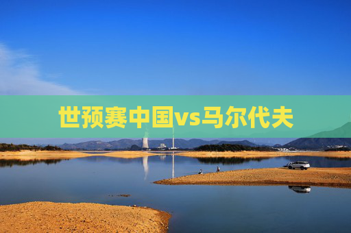 世预赛中国vs马尔代夫 世预赛中国vs马尔代夫