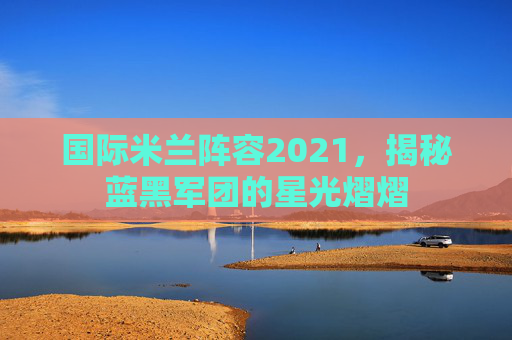 国际米兰阵容2021，揭秘蓝黑军团的星光熠熠