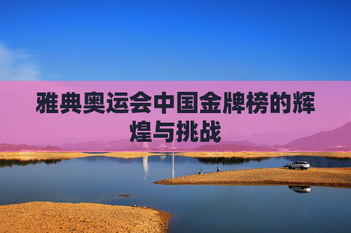 雅典奥运会中国金牌榜的辉煌与挑战 雅典奥运会中国金牌榜的辉煌与挑战