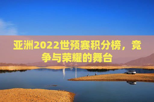 亚洲2022世预赛积分榜，竞争与荣耀的舞台