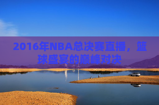 2016年NBA总决赛直播，篮球盛宴的巅峰对决