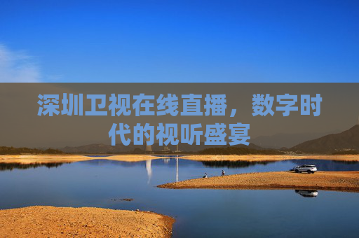 深圳卫视在线直播,数字时代的视听盛宴 深圳卫视在线直播,数字时代的视听盛宴