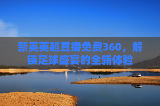 新英英超直播免费360,解锁足球盛宴的全新体验 新英英超直播免费360,解锁足球盛宴的全新体验