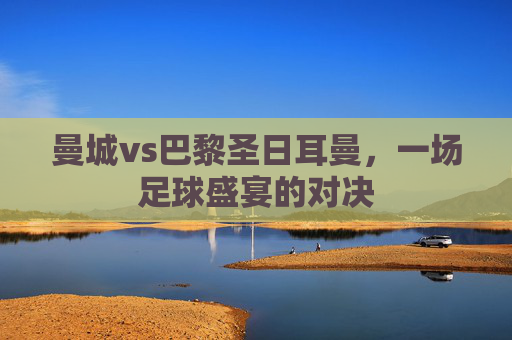 曼城vs巴黎圣日耳曼，一场足球盛宴的对决