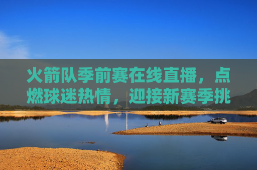 火箭队季前赛在线直播，点燃球迷热情，迎接新赛季挑战