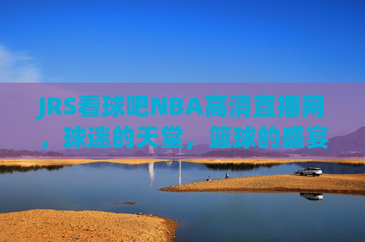 JRS看球吧NBA高清直播网，球迷的天堂，篮球的盛宴