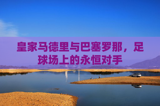 皇家马德里与巴塞罗那,足球场上的永恒对手 皇家马德里与巴塞罗那,足球场上的永恒对手