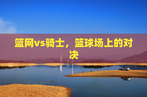 篮网vs骑士，篮球场上的对决
