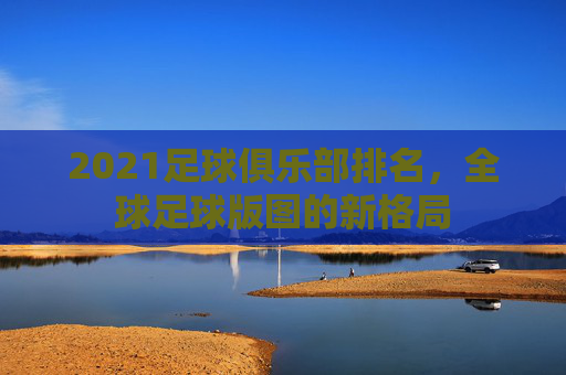2021足球俱乐部排名,全球足球版图的新格局 2021足球俱乐部排名,全球足球版图的新格局