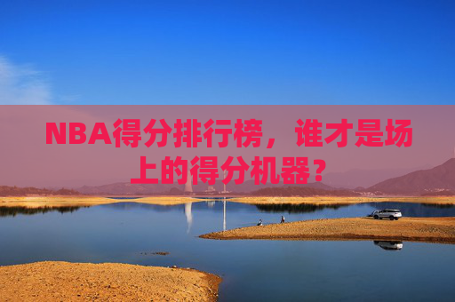 NBA得分排行榜,谁才是场上的得分机器? NBA得分排行榜,谁才是场上的得分机器?
