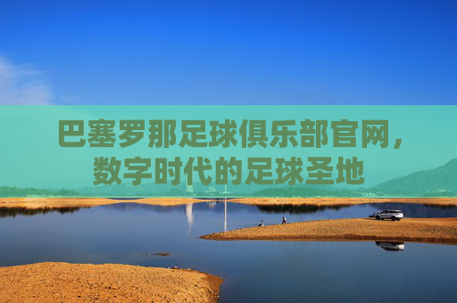巴塞罗那足球俱乐部官网,数字时代的足球圣地 巴塞罗那足球俱乐部官网,数字时代的足球圣地