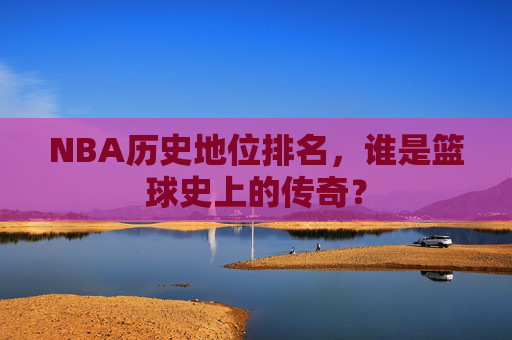 NBA历史地位排名,谁是篮球史上的传奇? NBA历史地位排名,谁是篮球史上的传奇?