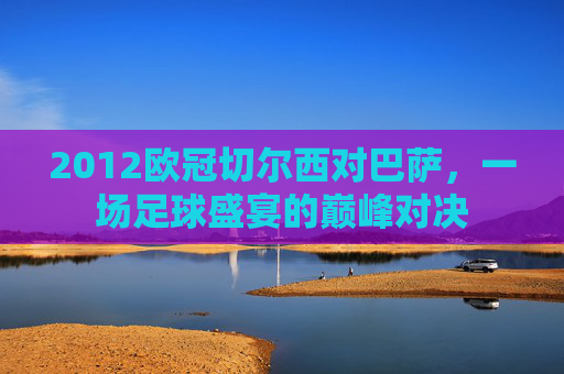 2012欧冠切尔西对巴萨，一场足球盛宴的巅峰对决