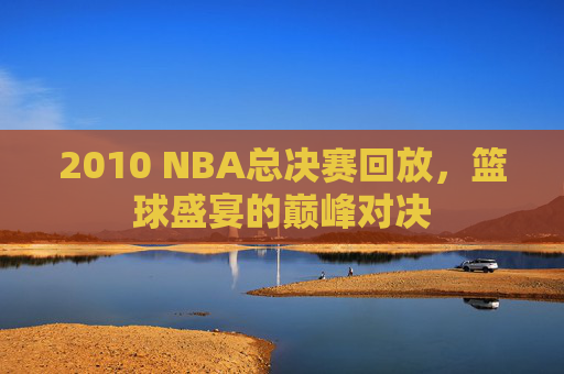 2010 NBA总决赛回放,篮球盛宴的巅峰对决 2010 NBA总决赛回放,篮球盛宴的巅峰对决