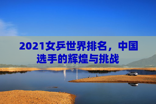 2021女乒世界排名，中国选手的辉煌与挑战