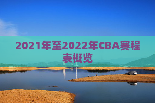 2021年至2022年CBA赛程表概览 2021年至2022年CBA赛程表概览