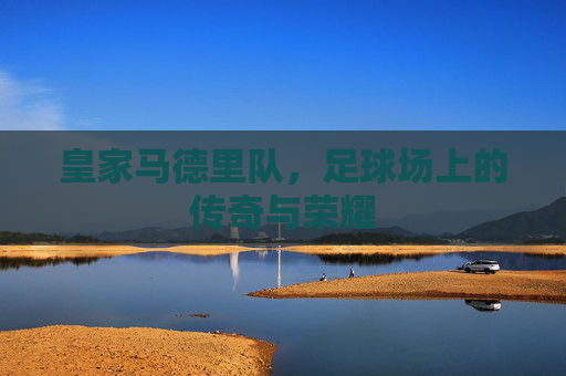 皇家马德里队,足球场上的传奇与荣耀 皇家马德里队,足球场上的传奇与荣耀