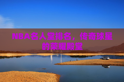 NBA名人堂排名,传奇球星的荣耀殿堂 NBA名人堂排名,传奇球星的荣耀殿堂