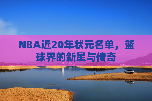 NBA近20年状元名单，篮球界的新星与传奇