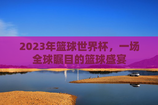 2023年篮球世界杯,一场全球瞩目的篮球盛宴 2023年篮球世界杯,一场全球瞩目的篮球盛宴