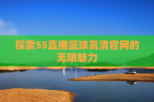 探索55直播篮球高清官网的无限魅力