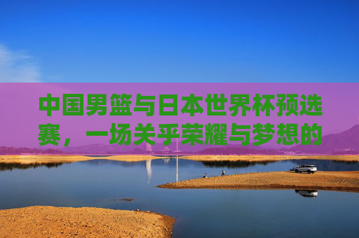 中国男篮与日本世界杯预选赛，一场关乎荣耀与梦想的较量