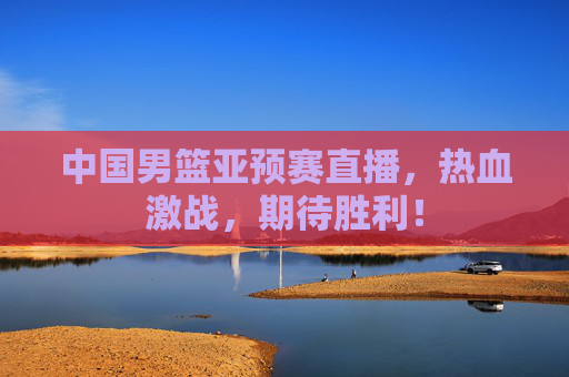 中国男篮亚预赛直播，热血激战，期待胜利！