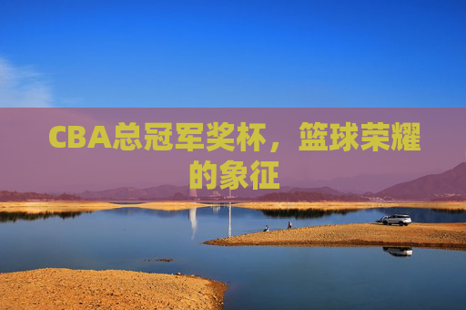 CBA总冠军奖杯,篮球荣耀的象征 CBA总冠军奖杯,篮球荣耀的象征