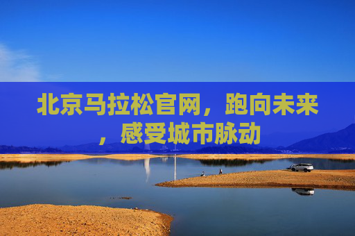 北京马拉松官网，跑向未来，感受城市脉动
