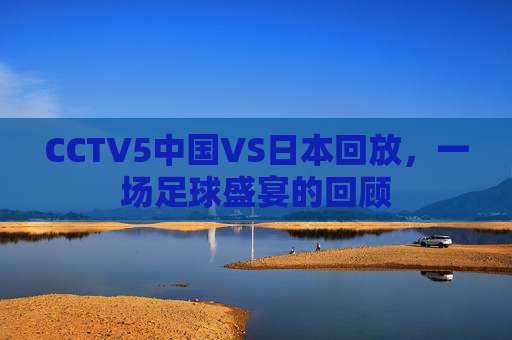 CCTV5中国VS日本回放,一场足球盛宴的回顾 CCTV5中国VS日本回放,一场足球盛宴的回顾