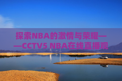 探索NBA的激情与荣耀——CCTV5 NBA在线直播观看体验 探索NBA的激情与荣耀——CCTV5 NBA在线直播观看体验