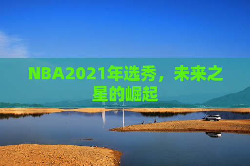 NBA2021年选秀，未来之星的崛起