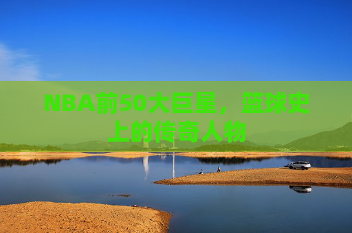 NBA前50大巨星，篮球史上的传奇人物