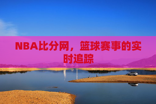 NBA比分网，篮球赛事的实时追踪