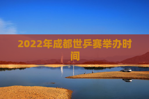 2022年成都世乒赛举办时间 2022年成都世乒赛举办时间