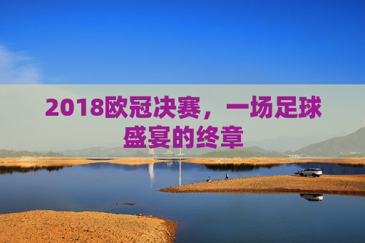 2018欧冠决赛,一场足球盛宴的终章 2018欧冠决赛,一场足球盛宴的终章