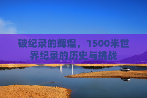 破纪录的辉煌,1500米世界纪录的历史与挑战 破纪录的辉煌,1500米世界纪录的历史与挑战