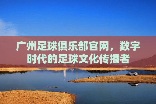 广州足球俱乐部官网,数字时代的足球文化传播者 广州足球俱乐部官网,数字时代的足球文化传播者