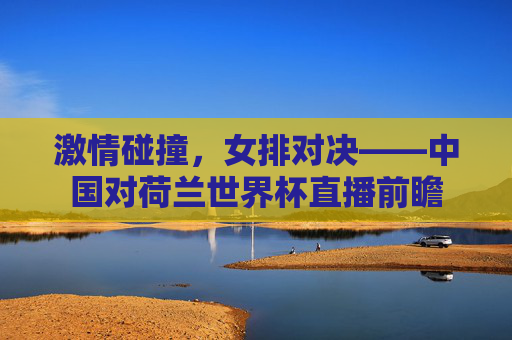 激情碰撞，女排对决——中国对荷兰世界杯直播前瞻