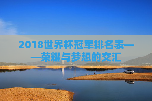 2018世界杯冠军排名表——荣耀与梦想的交汇