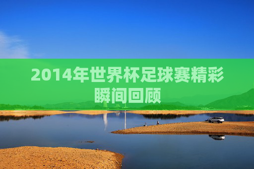 2014年世界杯足球赛精彩瞬间回顾 2014年世界杯足球赛精彩瞬间回顾