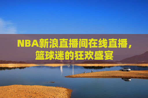 NBA新浪直播间在线直播,篮球迷的狂欢盛宴 NBA新浪直播间在线直播,篮球迷的狂欢盛宴