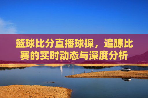 篮球比分直播球探，追踪比赛的实时动态与深度分析
