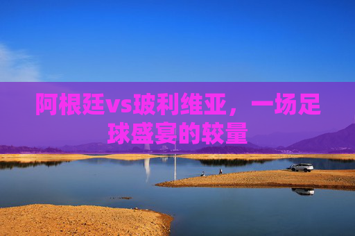 阿根廷vs玻利维亚，一场足球盛宴的较量