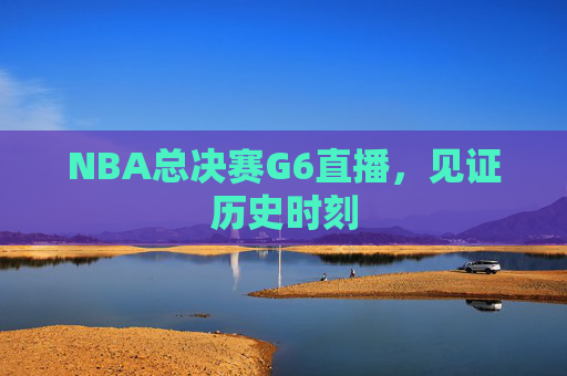 NBA总决赛G6直播，见证历史时刻
