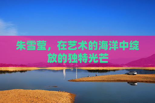 朱雪莹,在艺术的海洋中绽放的独特光芒 朱雪莹,在艺术的海洋中绽放的独特光芒