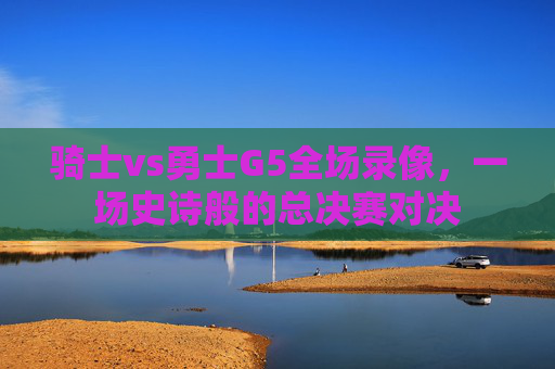 骑士vs勇士G5全场录像，一场史诗般的总决赛对决